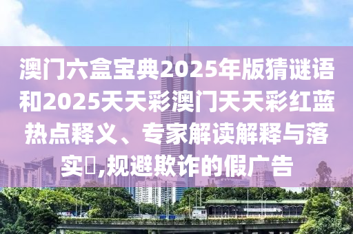 澳門六盒寶典2025年版猜謎語和2025天天彩澳門天天彩紅藍熱點釋義、專家解讀解釋與落實?,規避欺詐的假廣告